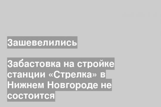 Забастовка на стройке станции «Стрелка» в Нижнем Новгороде не состоится