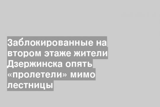 Заблокированные на втором этаже жители Дзержинска опять «пролетели» мимо лестницы