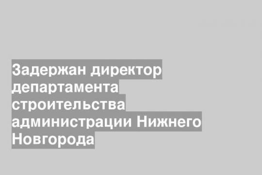 Задержан директор департамента строительства администрации Нижнего Новгорода