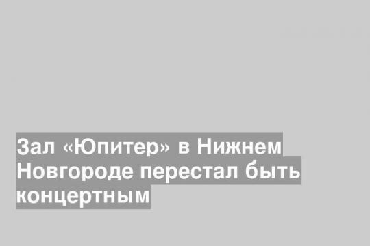 Зал «Юпитер» в Нижнем Новгороде перестал быть концертным