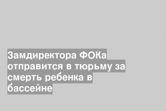 Замдиректора ФОКа отправится в тюрьму за смерть ребенка в бассейне