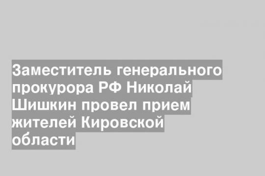Заместитель генерального прокурора РФ Николай Шишкин провел прием жителей Кировской области