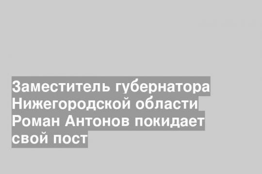 Заместитель губернатора Нижегородской области Роман Антонов покидает свой пост