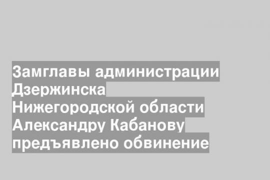 Замглавы администрации Дзержинска Нижегородской области Александру Кабанову предъявлено обвинение