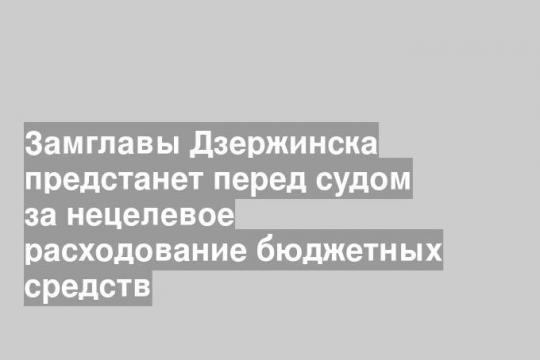Замглавы Дзержинска предстанет перед судом за нецелевое расходование бюджетных средств