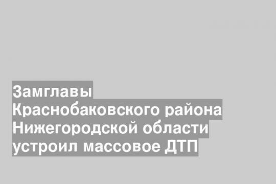 Замглавы Краснобаковского района Нижегородской области устроил массовое ДТП