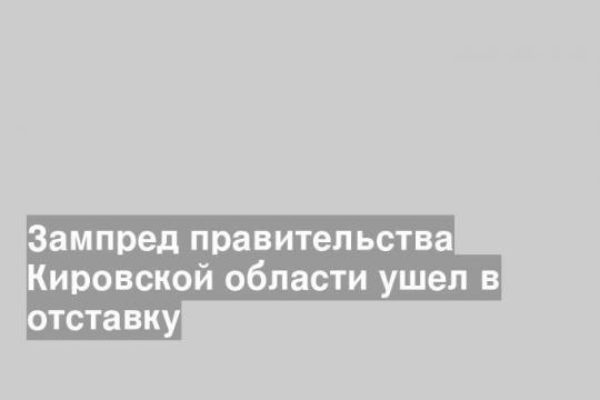 Зампред правительства Кировской области ушел в отставку