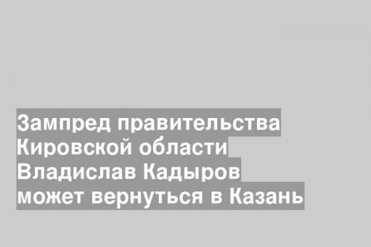 Зампред правительства Кировской области Владислав Кадыров может вернуться в Казань