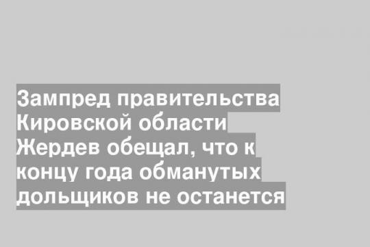 Зампред правительства Кировской области Жердев обещал, что к концу года обманутых дольщиков не останется