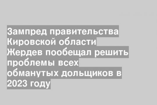 Зампред правительства Кировской области Жердев пообещал решить проблемы всех обманутых дольщиков в 2023 году