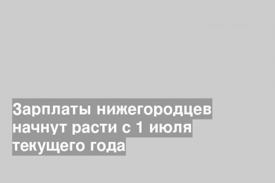 Зарплаты нижегородцев начнут расти с 1 июля текущего года