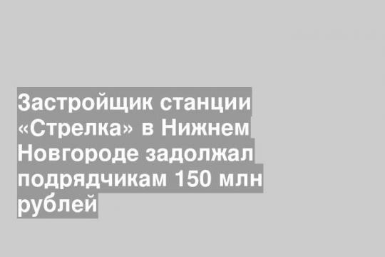Застройщик станции «Стрелка» в Нижнем Новгороде задолжал подрядчикам 150 млн рублей