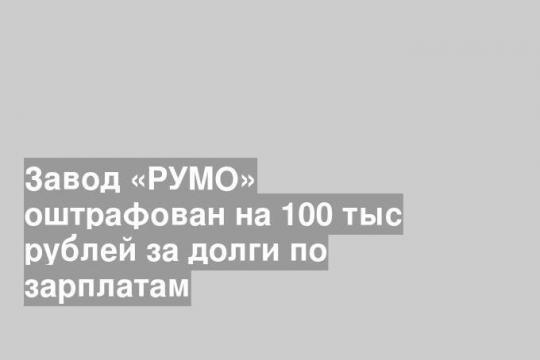 Завод «РУМО» оштрафован на 100 тыс рублей за долги по зарплатам