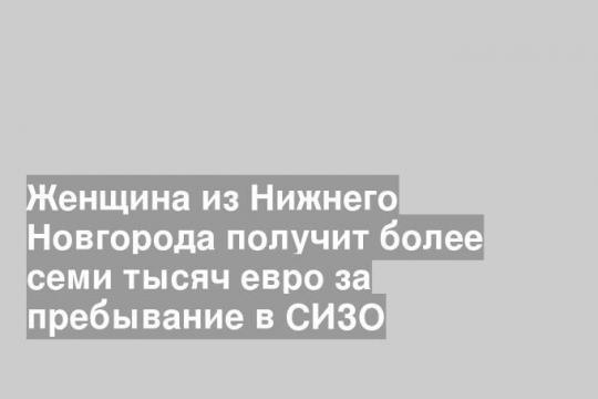 Женщина из Нижнего Новгорода получит более семи тысяч евро за пребывание в СИЗО