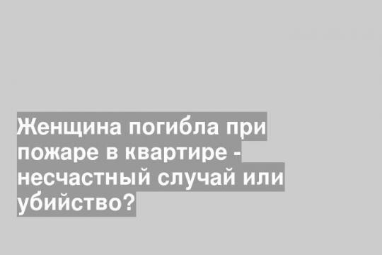 Женщина погибла при пожаре в квартире - несчастный случай или убийство?