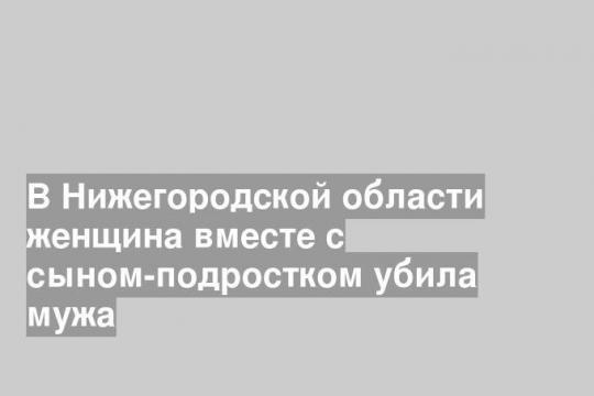 В Нижегородской области женщина вместе с сыном-подростком убила мужа
