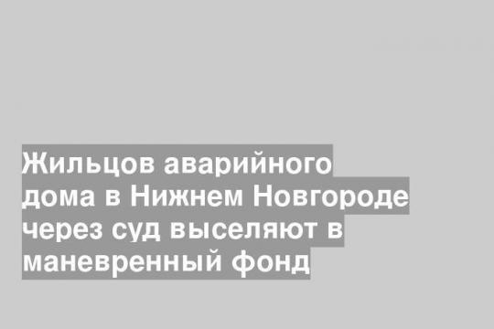 Жильцов аварийного дома в Нижнем Новгороде через суд выселяют в маневренный фонд