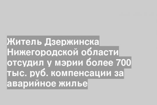 Житель Дзержинска Нижегородской области отсудил у мэрии более 700 тыс. руб. компенсации за аварийное жилье