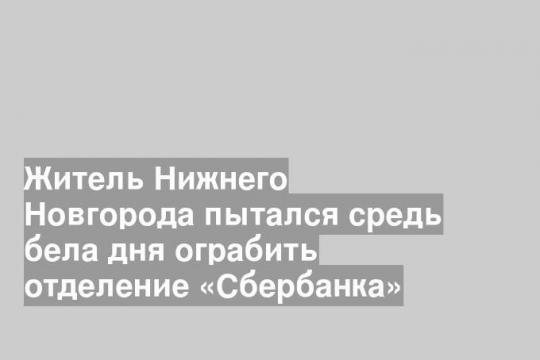 Житель Нижнего Новгорода пытался средь бела дня ограбить отделение «Сбербанка»