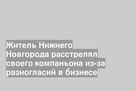 Житель Нижнего Новгорода расстрелял своего компаньона из-за разногласий в бизнесе