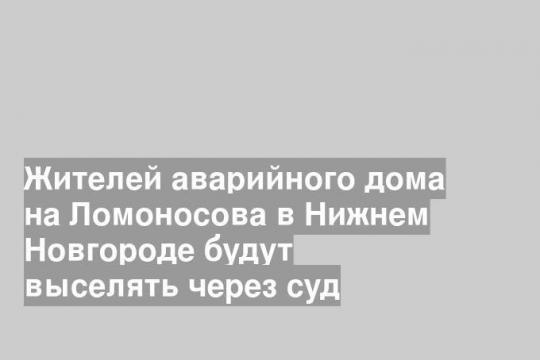 Жителей аварийного дома на Ломоносова в Нижнем Новгороде будут выселять через суд