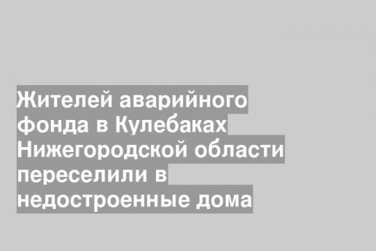 Жителей аварийного фонда в Кулебаках Нижегородской области переселили в недостроенные дома