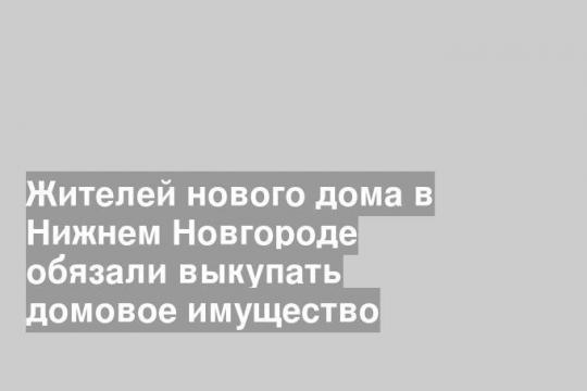 Жителей нового дома в Нижнем Новгороде обязали выкупать домовое имущество