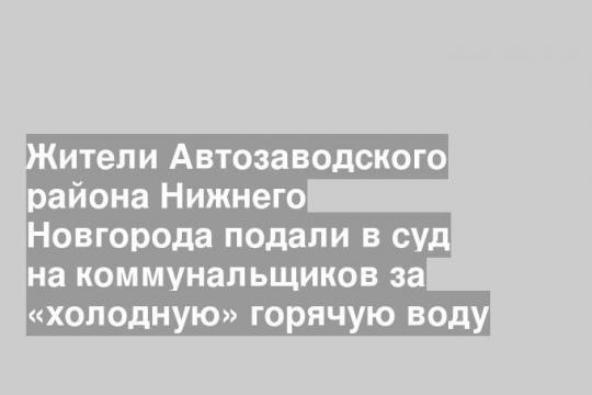 Жители Автозаводского района Нижнего Новгорода подали в суд на коммунальщиков за «холодную» горячую воду
