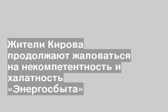 Жители Кирова продолжают жаловаться на некомпетентность и халатность «Энергосбыта»