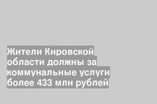 Жители Кировской области должны за коммунальные услуги более 433 млн рублей