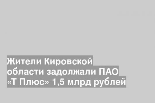 Жители Кировской области задолжали ПАО «Т Плюс» 1,5 млрд рублей