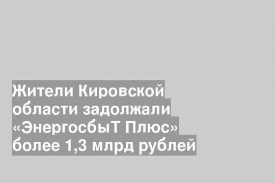 Жители Кировской области задолжали «ЭнергосбыТ Плюс» более 1,3 млрд рублей