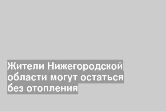 Жители Нижегородской области могут остаться без отопления