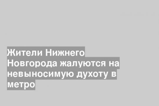 Жители Нижнего Новгорода жалуются на невыносимую духоту в метро