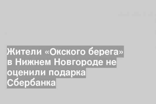 Жители «Окского берега» в Нижнем Новгороде не оценили подарка Сбербанка