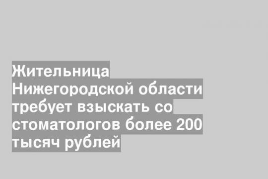 Жительница Нижегородской области требует взыскать со стоматологов более 200 тысяч рублей