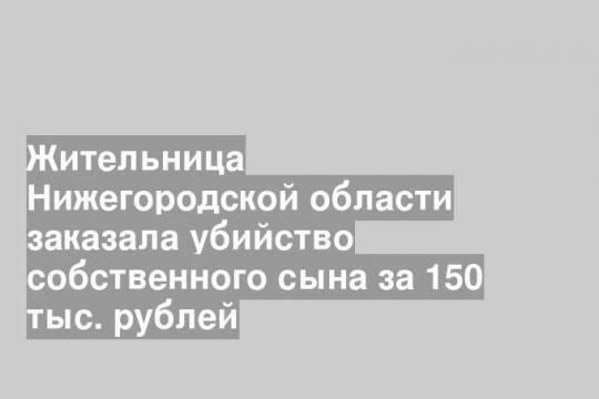 Жительница Нижегородской области заказала убийство собственного сына за 150 тыс. рублей