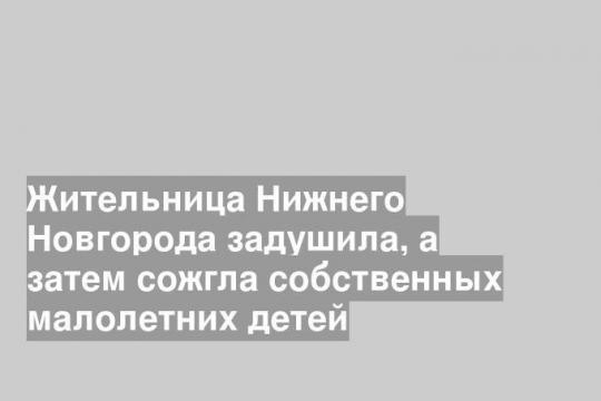 Жительница Нижнего Новгорода задушила, а затем сожгла собственных малолетних детей