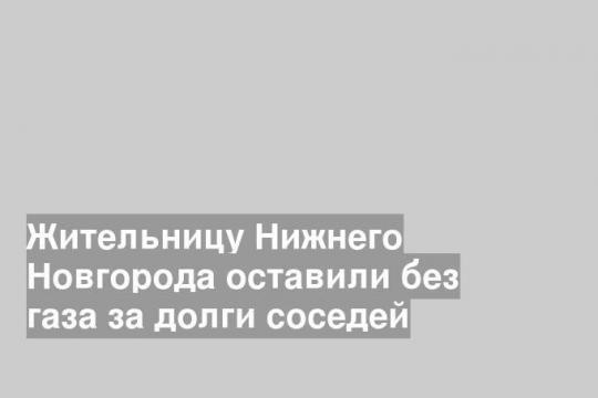 Жительницу Нижнего Новгорода оставили без газа за долги соседей