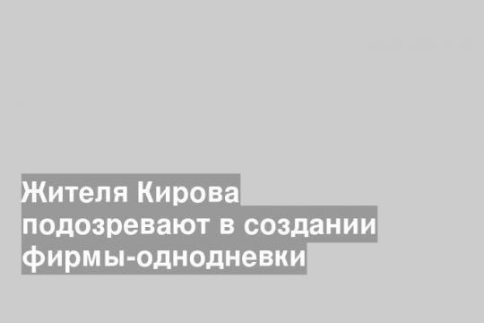Жителя Кирова подозревают в создании фирмы-однодневки