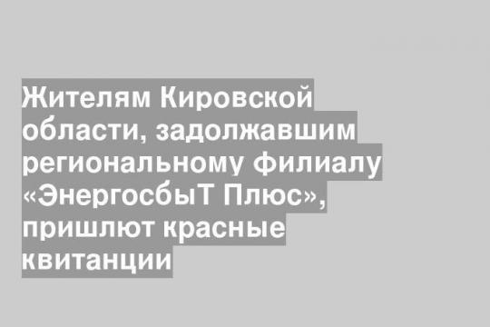 Жителям Кировской области, задолжавшим региональному филиалу «ЭнергосбыТ Плюс», пришлют красные квитанции