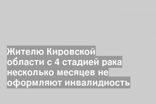 Жителю Кировской области с 4 стадией рака несколько месяцев не оформляют инвалидность
