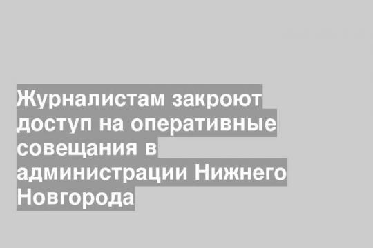 Журналистам закроют доступ на оперативные совещания в администрации Нижнего Новгорода