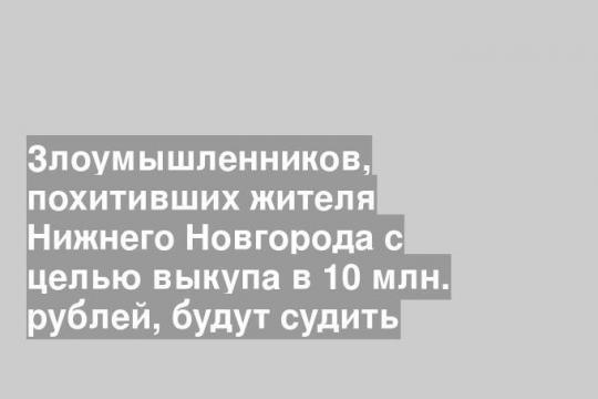Злоумышленников, похитивших жителя Нижнего Новгорода с целью выкупа в 10 млн. рублей, будут судить