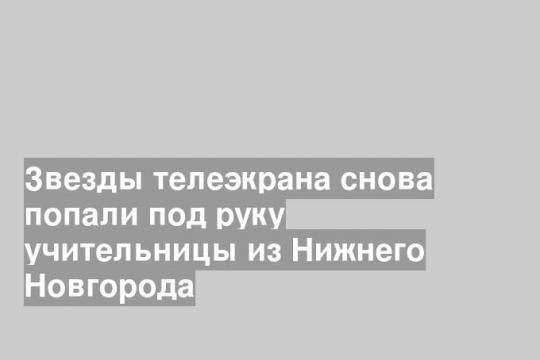 Звезды телеэкрана снова попали под руку учительницы из Нижнего Новгорода